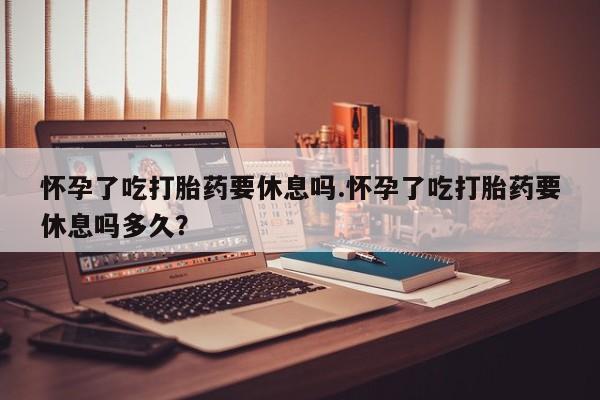 米非司酮片网上购买微信怀孕了吃打胎药要休息吗.怀孕了吃打胎药要休息吗多久？
