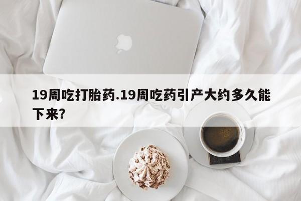 米非司酮片网上购买微信19周吃打胎药.19周吃药引产大约多久能下来？