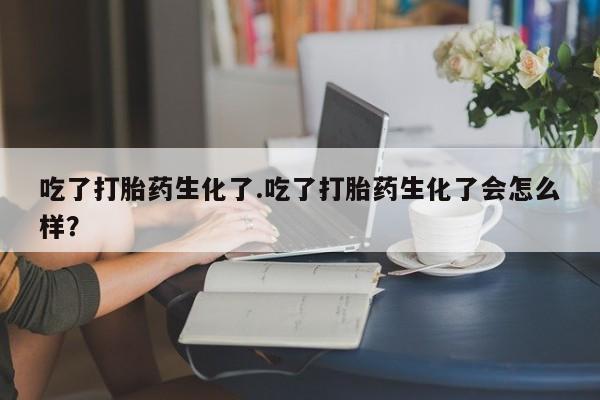 米非司酮片网上购买微信吃了打胎药生化了.吃了打胎药生化了会怎么样？