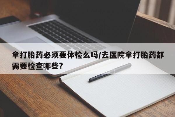 米非司酮片网上购买微信拿打胎药必须要体检么吗/去医院拿打胎药都需要检查哪些?