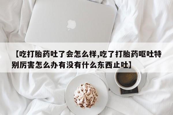 米非司酮片网上购买微信【吃打胎药吐了会怎么样,吃了打胎药呕吐特别厉害怎么办有没有什么东西止吐】