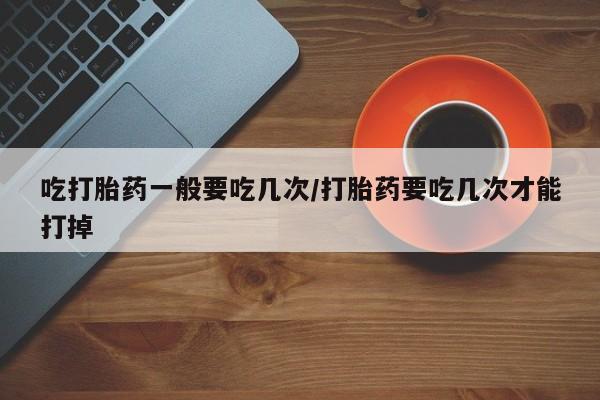 米非司酮片网上购买微信吃打胎药一般要吃几次/打胎药要吃几次才能打掉
