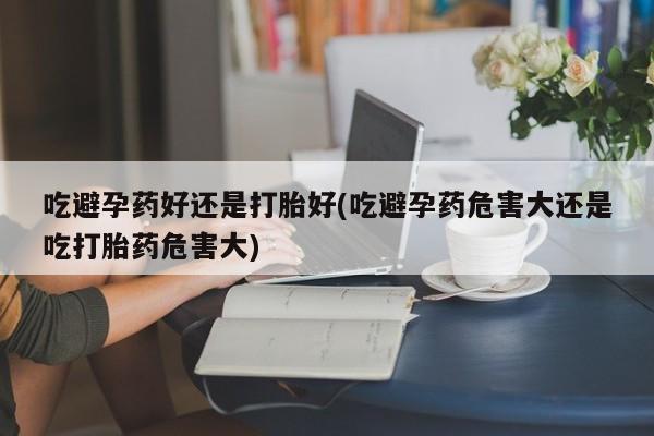 米非司酮片网上购买微信吃避孕药好还是打胎好(吃避孕药危害大还是吃打胎药危害大)