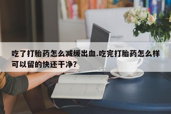米非司酮片网上购买微信吃了打胎药怎么减缓出血.吃完打胎药怎么样可以留的快还干净？