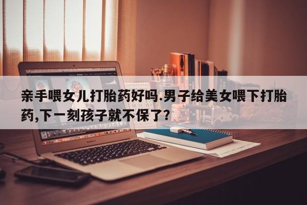 米非司酮片网上购买微信亲手喂女儿打胎药好吗.男子给美女喂下打胎药,下一刻孩子就不保了？