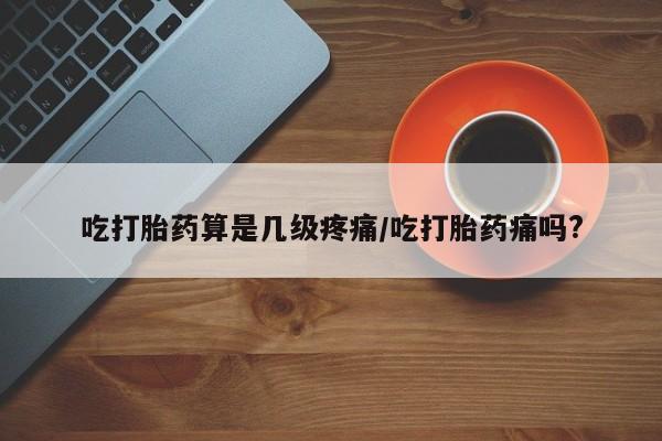 米非司酮片网上购买微信吃打胎药算是几级疼痛/吃打胎药痛吗?