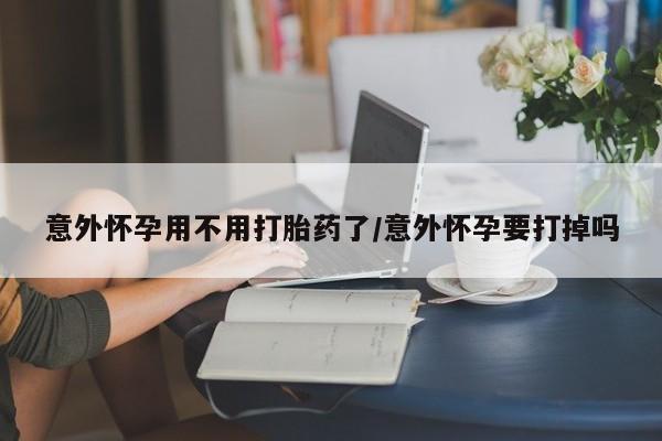 米非司酮片网上购买微信意外怀孕用不用打胎药了/意外怀孕要打掉吗