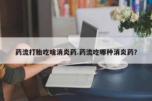 米非司酮片网上购买微信药流打胎吃啥消炎药.药流吃哪种消炎药？