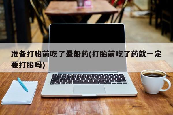 米非司酮片网上购买微信准备打胎前吃了晕船药(打胎前吃了药就一定要打胎吗)